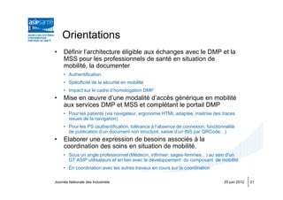Orientations
•    Définir l’architecture éligible aux échanges avec le DMP et la
     MSS pour les professionnels de santé en situation de
     mobilité, la documenter
     • Authentification
     • Spécificité de la sécurité en mobilité
     • Impact sur le cadre d’homologation DMP
•    Mise en œuvre d’une modalité d’accès générique en mobilité
     aux services DMP et MSS et complétant le portail DMP
     • Pour les patients (via navigateur, ergonomie HTML adaptée, maitrise des traces
       issues de la navigation)
     • Pour les PS (authentification, tolérance à l’absence de connexion, fonctionnalité
       de publication d’un document non structuré, saisie d’un INS par QRCode…)
•    Elaborer une expression de besoins associés à la
     coordination des soins en situation de mobilité.
     • Sous un angle professionnel (Médecin, infirmier, sages-femmes…) au sein d’un
       GT ASIP utilisateurs et en lien avec le développement du composant de mobilité
     • En coordination avec les autres travaux en cours sur la coordination

Journée Nationale des Industriels                                                 20 juin 2012   21
 