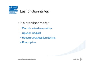 Les fonctionnalités


• En établissement :
    • Plan de soin/dispensation
    • Dossier médical
    • Rendez-vous/gestion des lits
    • Prescription




Journée Nationale des Industriels    20 juin 2012   7
 