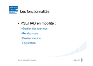 Les fonctionnalités


• PSL/HAD en mobilité :
    • Gestion des tournées
    • Rendez-vous
    • Dossier médical
    • Facturation




Journée Nationale des Industriels   20 juin 2012   8
 