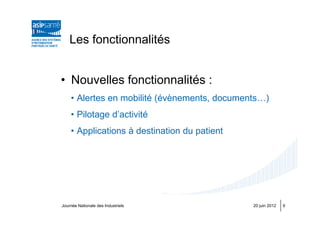 Les fonctionnalités


• Nouvelles fonctionnalités :
    • Alertes en mobilité (évènements, documents…)
    • Pilotage d’activité
    • Applications à destination du patient




Journée Nationale des Industriels             20 juin 2012   9
 