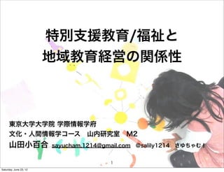 特別支援教育/福祉と
                        地域教育経営の関係性



      東京大学大学院 学際情報学府
      文化・人間情報学コース 山内研究室 M2
      山田小百合             sayucham.1214@gmail.com @salily1214 さゆちゃむ！


                                       1
Saturday, June 23, 12
 