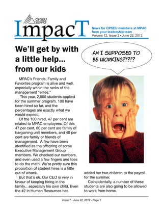 ImpacT                                             News for OPSEU members at MPAC
                                                   from your leadership team
                                                   Volume 12, Issue 2 • June 22, 2012



We’ll get by with                                   ĳť Ļ ŋōŨŨŧŋķĶ Ōŧ
a little help…                                      Ĵķ ŏŧŊĽĻŦĹĞœĞœĞ
from our kids
   MPAC’s Friends, Family and
Favorites program is alive and well,
especially within the ranks of the
management “elites.”
   This year, 2,500 students applied
for the summer program. 100 have
been hired so far, and the
percentages are exactly what we
would expect.
   Of the 100 hired, 47 per cent are
related to MPAC employees. Of this
47 per cent, 60 per cent are family of
bargaining unit members, and 40 per
cent are family or friends of
management. A few have been
identified as the offspring of some
Executive Management Group
members. We checked our numbers,
and even used a few fingers and toes
to do the math. We’re pretty sure this
proportion of student hires is a little
out of whack.                                added her two children to the payroll
   But that’s ok. Our CEO is very in         for the summer.
favour of keeping hiring in the                Coincidentally, a number of these
family…especially his own child. Even        students are also going to be allowed
the #2 in Human Resources has                to work from home.

                            ImpacT • June 22, 2012 • Page 1
 