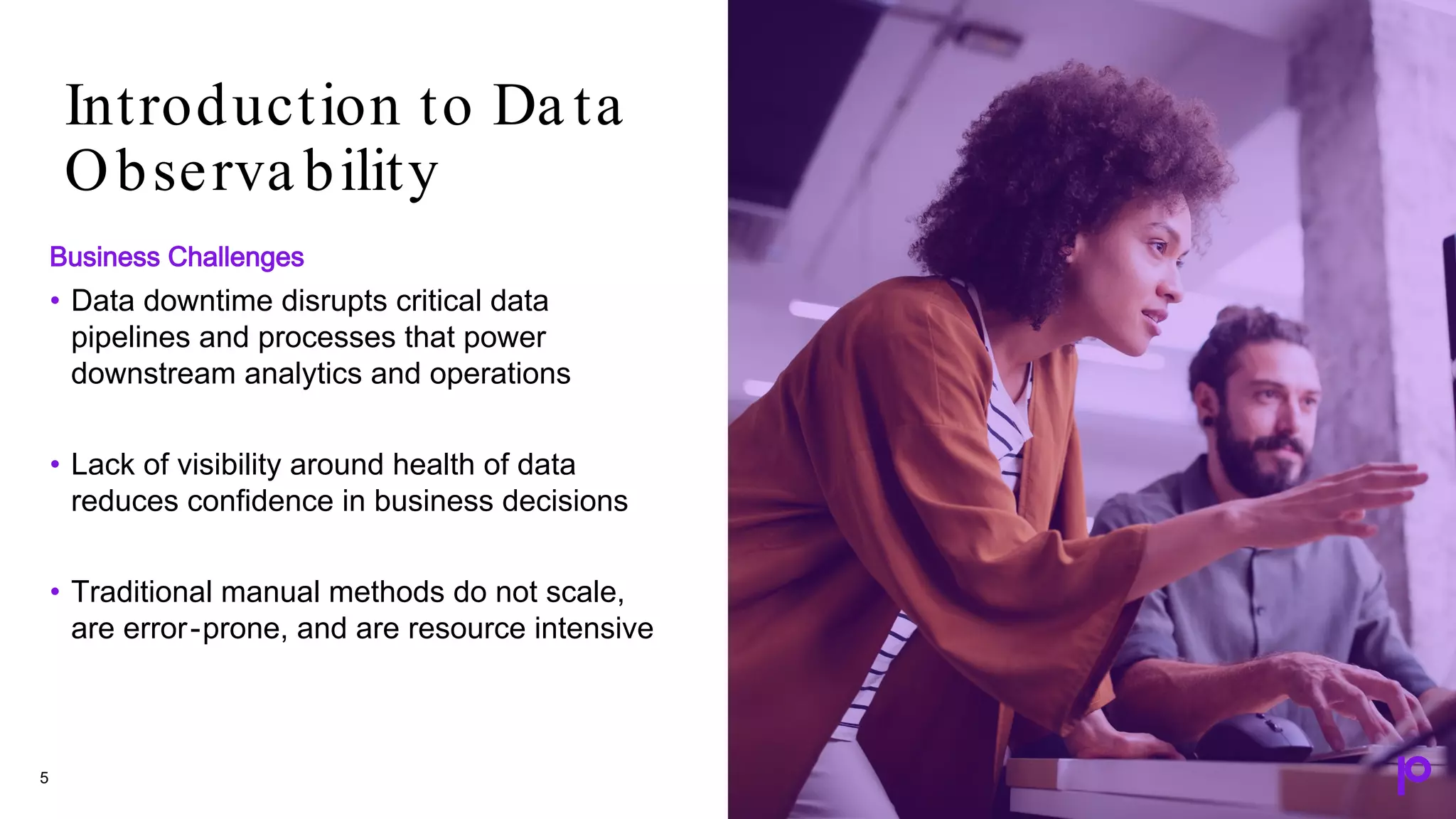 Introduction to Da ta
Observa bility
Business Challenges
• Data downtime disrupts critical data
pipelines and processes that power
downstream analytics and operations
• Lack of visibility around health of data
reduces confidence in business decisions
• Traditional manual methods do not scale,
are error-prone, and are resource intensive
5
 