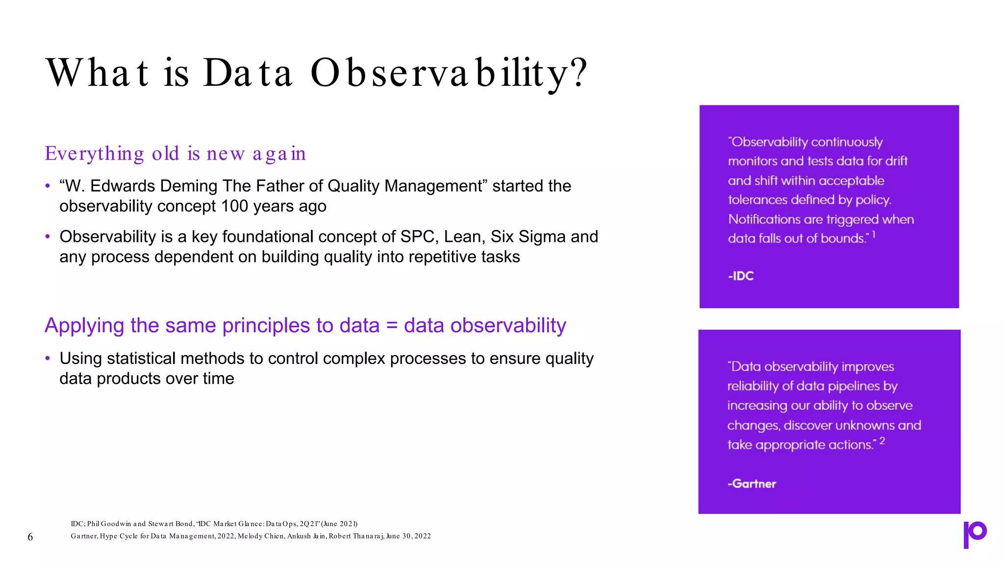 Everything old is new a ga in
• “W. Edwards Deming The Father of Quality Management” started the
observability concept 100 years ago
• Observability is a key foundational concept of SPC, Lean, Six Sigma and
any process dependent on building quality into repetitive tasks
Applying the same principles to data = data observability
• Using statistical methods to control complex processes to ensure quality
data products over time
Wha t is Da ta Observa bility?
6
IDC; Phil Goodwin a nd Stewa rt Bond, “IDC Ma rket Gla nce: Da ta Ops, 2Q21”(June 2021)
Ga rtner, Hype Cycle for Da ta Ma na gement, 2022, Melody Chien, Ankush Ja in, Robert Tha na ra j, June 30, 2022
 