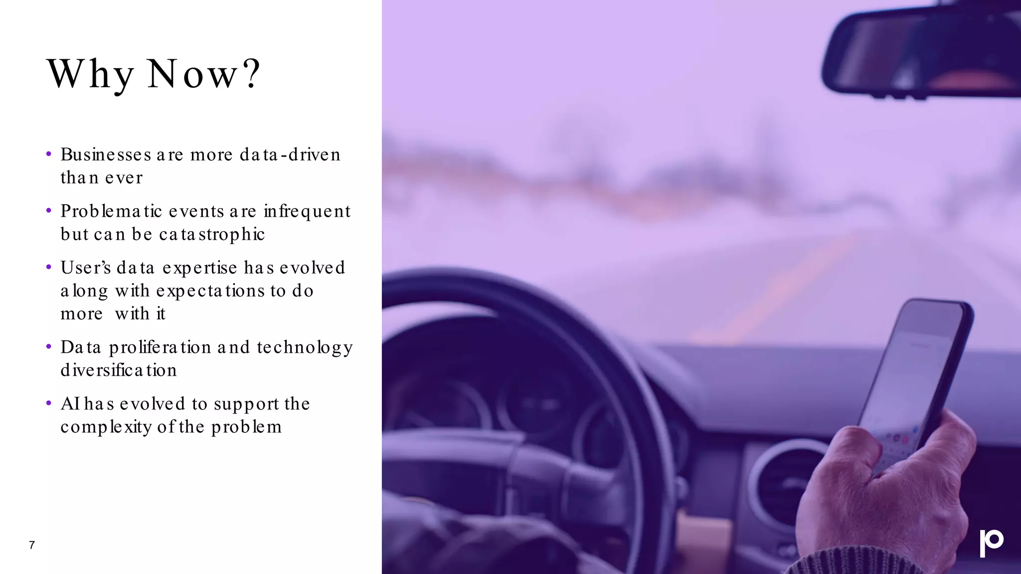 Why Now?
7
• Businesses a re more da ta -driven
tha n ever
• Problema tic events a re infrequent
but ca n be ca ta strophic
• User’s da ta expertise ha s evolved
a long with expecta tions to do
more with it
• Da ta prolifera tion a nd technology
diversifica tion
• AI ha s evolved to support the
complexity of the problem
 