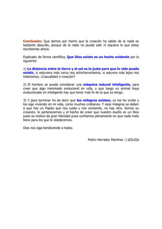 Conclusión; Que demos por hecho que la creación ha salido de la nada es
bastante absurdo, porque de la nada no puede salir ni siquiera lo que estoy
escribiendo ahora.

Explicado de forma científica, Que Dios existe es un hecho evidente por lo
siguiente:

1) La distancia entre la tierra y el sol es la justa para que la vida pueda
existir, si estuviera más cerca nos achicharraríamos, si estuvira más lejos nos
helaríamos. ¿Casualidad o creación?

2) El hombre se puede considerar una máquina natural inteligente, para
creer que algo inanimado evolucionó en vida, y que luego un animal haya
evolucionado en inteligente hay que tener más fe de la que yo tengo.

3) Y para terminar he de decir que los milagros existen, yo los he vivido y
los sigo viviendo en mi vida, como muchos cristianos. Y esos milagros se deben
a que hay un Papito que nos cuida y nos consiente, no hay otra. Somos su
creación, le pertenecemos y el hecho de creer que nuestro dueño es un Dios
justo es motivo de gran felicidad pues confiamos plenamente en que nada malo
tiene para los que le obedecemos.

Dios nos siga bendiciendo a todos.


                                            Pedro Herrador Martínez :) d(ô¿ô)b
 