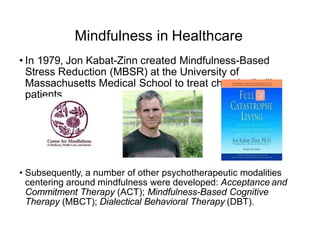 Mindfulness in Healthcare
• In 1979, Jon Kabat-Zinn created Mindfulness-Based
Stress Reduction (MBSR) at the University of
Massachusetts Medical School to treat chronically ill
patients.
• Subsequently, a number of other psychotherapeutic modalities
centering around mindfulness were developed: Acceptance and
Commitment Therapy (ACT); Mindfulness-Based Cognitive
Therapy (MBCT); Dialectical Behavioral Therapy (DBT).
 