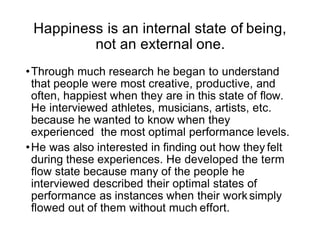 Happiness is an internal state of being,
not an external one.
•Through much research he began to understand
that people were most creative, productive, and
often, happiest when they are in this state of ﬂow.
He interviewed athletes, musicians, artists, etc.
because he wanted to know when they
experienced the most optimal performance levels.
•He was also interested in ﬁnding out how they felt
during these experiences. He developed the term
ﬂow state because many of the people he
interviewed described their optimal states of
performance as instances when their work simply
ﬂowed out of them without much effort.
 