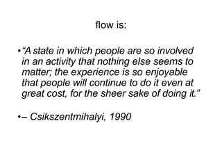 ﬂow is:
•“Astate in which people are so involved
in an activity that nothing else seems to
matter; the experience is so enjoyable
that people will continue to do it even at
great cost, for the sheer sake of doing it.”
•– Csikszentmihalyi, 1990
 