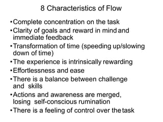 8 Characteristics of Flow
•Complete concentration on the task
•Clarity of goals and reward in mind and
immediate feedback
•Transformation of time (speeding up/slowing
down of time)
•The experience is intrinsically rewarding
•Effortlessness and ease
•There is a balance between challenge
and skills
•Actions and awareness are merged,
losing self-conscious rumination
•There is a feeling of control over thetask
 