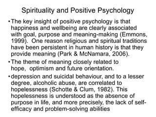 Spirituality and Positive Psychology
•The key insight of positive psychology is that
happiness and wellbeing are clearly associated
with goal, purpose and meaning-making (Emmons,
1999). One reason religious and spiritual traditions
have been persistent in human history is that they
provide meaning (Park & McNamara, 2006).
•The theme of meaning closely related to
hope, optimism and future orientation.
•depression and suicidal behaviour, and to a lesser
degree, alcoholic abuse, are correlated to
hopelessness (Schotte & Clum, 1982). This
hopelessness is understood as the absence of
purpose in life, and more precisely, the lack of self-
efﬁcacy and problem-solving abilities
 