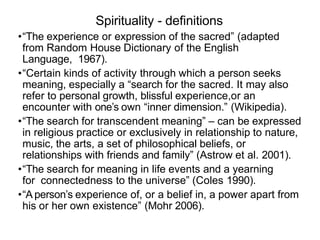 Spirituality - deﬁnitions
•“The experience or expression of the sacred” (adapted
from Random House Dictionary of the English
Language, 1967).
•“Certain kinds of activity through which a person seeks
meaning, especially a “search for the sacred. It may also
refer to personal growth, blissful experience,or an
encounter with one’s own “inner dimension.” (Wikipedia).
•“The search for transcendent meaning” – can be expressed
in religious practice or exclusively in relationship to nature,
music, the arts, a set of philosophical beliefs, or
relationships with friends and family” (Astrow et al. 2001).
•“The search for meaning in life events and a yearning
for connectedness to the universe” (Coles 1990).
•“A person’s experience of, or a belief in, a power apart from
his or her own existence” (Mohr 2006).
 