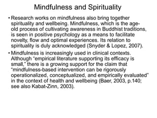 Mindfulness and Spirituality
• Research works on mindfulness also bring together
spirituality and wellbeing. Mindfulness, which is the age-
old process of cultivating awareness in Buddhist traditions,
is seen in positive psychology as a means to facilitate
novelty, ﬂow and optimal experiences. Its relation to
spirituality is duly acknowledged (Snyder & Lopez, 2007).
• Mindfulness is increasingly used in clinical contexts.
Although “empirical literature supporting its efﬁcacy is
small,” there is a growing support for the claim that
“mindfulness-based intervention can be rigorously
operationalized, conceptualized, and empirically evaluated”
in the context of health and wellbeing (Baer, 2003, p.140;
see also Kabat-Zinn, 2003).
 