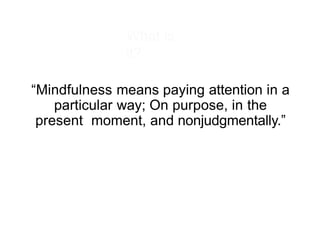 What is
it?
“Mindfulness means paying attention in a
particular way; On purpose, in the
present moment, and nonjudgmentally.”
 