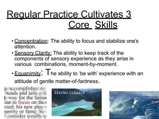 • Concentration: The ability to focus and stabilize one’s
attention.
• Sensory Clarity: The ability to keep track of the
components of sensory experience as they arise in
various combinations, moment-by-moment.
• Equanimity: The ability to ‘be with’ experience with an
attitude of gentle matter-of-factness.
Regular Practice Cultivates 3
Core Skills
 