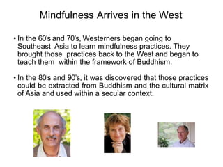 Mindfulness Arrives in the West
• In the 60’s and 70’s, Westerners began going to
Southeast Asia to learn mindfulness practices. They
brought those practices back to the West and began to
teach them within the framework of Buddhism.
• In the 80’s and 90’s, it was discovered that those practices
could be extracted from Buddhism and the cultural matrix
of Asia and used within a secular context.
 