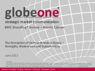 Cologne | Shanghai | Beijing | Mumbai | São Paulo | Singapore | Seoul
© Copyright
This document of globeone GmbH is intended exclusively for the client or addressee. It remains exclusive property of globeone GmbH until the rights of use are expressly
transferred. Any revision, use, duplication or commercial distribution of this work is permitted only with written consent of globeone GmbH. This document is a discussion
paper. It makes use of secondary information and hypotheses and is therefore for discussion only. It does not include any recommendations or binding statements.
BRIC Branding® Survey – Russia Edition
The Perception of German Brands in Russia –
Strengths, Weaknesses and Opportunities
June 2012
 