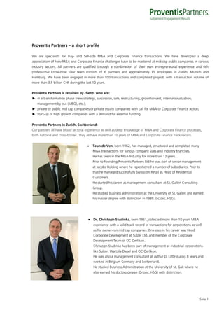 Proventis Partners – a short profile

We are specialists for Buy- and Sell-side M&A and Corporate Finance transactions. We have developed a deep
appreciation of how M&A and Corporate Finance challenges have to be mastered at mid-cap public companies in various
industry sectors. All partners are qualified through a combination of their own entrepreneurial experience and rich
professional know-how. Our team consists of 6 partners and approximately 15 employees in Zurich, Munich and
Hamburg. We have been engaged in more than 100 transactions and completed projects with a transaction volume of
more than 3.5 billion CHF during the last 10 years.


Proventis Partners is retained by clients who are:
► in a transformation phase (new strategy, succession, sale, restructuring, growth/invest, internationalization,
   management by out (MBO), etc.);
► private or public mid cap companies or private equity companies with call for M&A or Corporate Finance action;
► start-up or high growth companies with a demand for external funding.


Proventis Partners in Zurich, Switzerland:
Our partners all have broad sectoral experience as well as deep knowledge of M&A and Corporate Finance processes,
both national and cross-border. They all have more than 10 years of M&A and Corporate Finance track record.


                                         Teun de Ven, born 1962, has managed, structured and completed many
                                          M&A transactions for various company sizes and industry branches.
                                          He has been in the M&A-Industry for more than 12 years.
                                          Prior to founding Proventis Partners Ltd he was part of senior management
                                          at Jacobs Holding where he repositioned a number of subsidiaries. Prior to
                                          that he managed successfully Swisscom Retail as Head of Residential
                                          Customers.
                                          He started his career as management consultant at St. Gallen Consulting
                                          Group.
                                          He studied business administration at the University of St. Gallen and earned
                                          his master degree with distinction in 1988. (lic.oec. HSG).




                                       ● Dr. Christoph Studinka, born 1961, collected more than 10 years M&A
                                          experience with a solid track record of transactions for corporations as well
                                          as for owner-run mid cap companies. One step in his career was Head
                                          Corporate Development at Sulzer Ltd. and member of the Corporate
                                          Development Team of OC Oerlikon.
                                          Christoph Studinka has been part of management at industrial corporations
                                          like Sulzer, Wartsila Diesel and OC Oerlikon.
                                          He was also a management consultant at Arthur D. Little during 8 years and
                                          worked in Belgium Germany and Switzerland.
                                          He studied Business Administration at the University of St. Gall where he
                                          also earned his doctors degree (Dr.oec. HSG) with distinction.




                                                                                                                      Seite 1
 