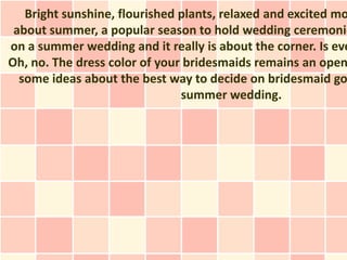 Bright sunshine, flourished plants, relaxed and excited mo
 about summer, a popular season to hold wedding ceremonie
on a summer wedding and it really is about the corner. Is eve
Oh, no. The dress color of your bridesmaids remains an open
  some ideas about the best way to decide on bridesmaid go
                               summer wedding.
 