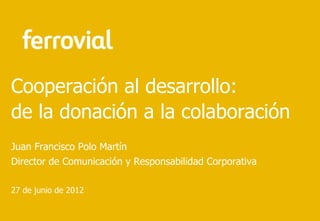 Cooperación al desarrollo:
de la donación a la colaboración
Juan Francisco Polo Martín
Director de Comunicación y Responsabilidad Corporativa

27 de junio de 2012
 