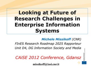 Looking at Future of
Research Challenges in
Enterprise Information
       Systems
                 Michele Missikoff (CNR)
FInES Research Roadmap 2025 Rapporteur
Unit D4, DG Information Society and Media


CAiSE 2012 Conference, Gdansz
           missikoff@iasi.cnr.it
 