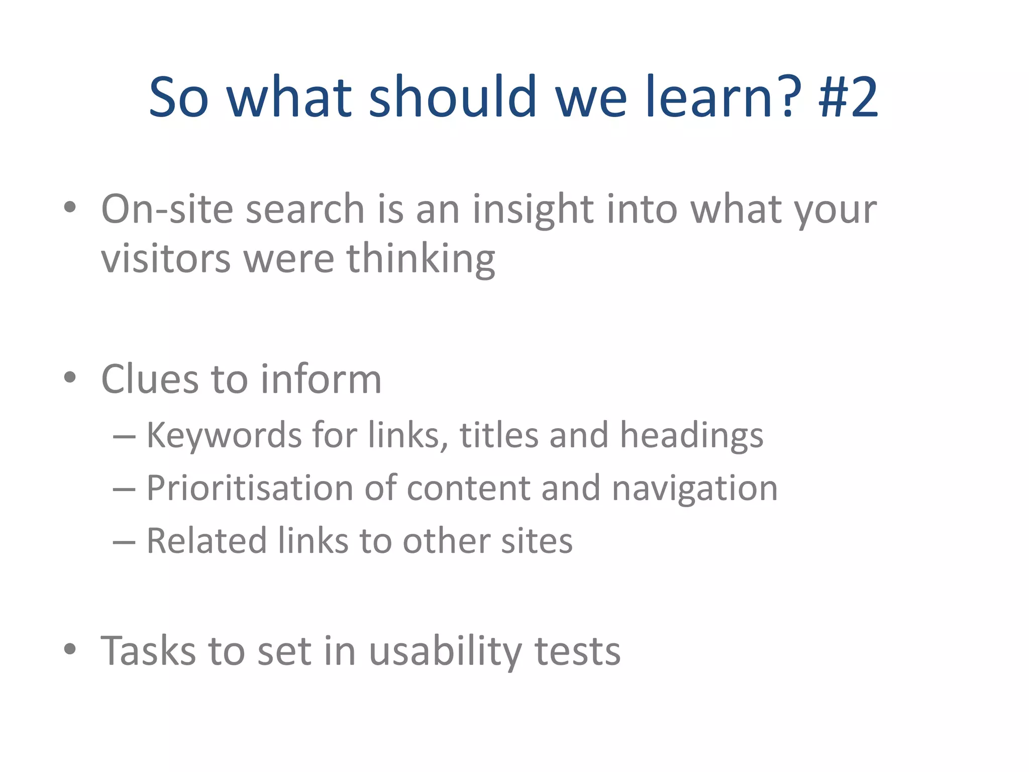 So what should we learn? #2
• On-site search is an insight into what your
  visitors were thinking

• Clues to inform
   – Keywords for links, titles and headings
   – Prioritisation of content and navigation
   – Related links to other sites

• Tasks to set in usability tests
 
