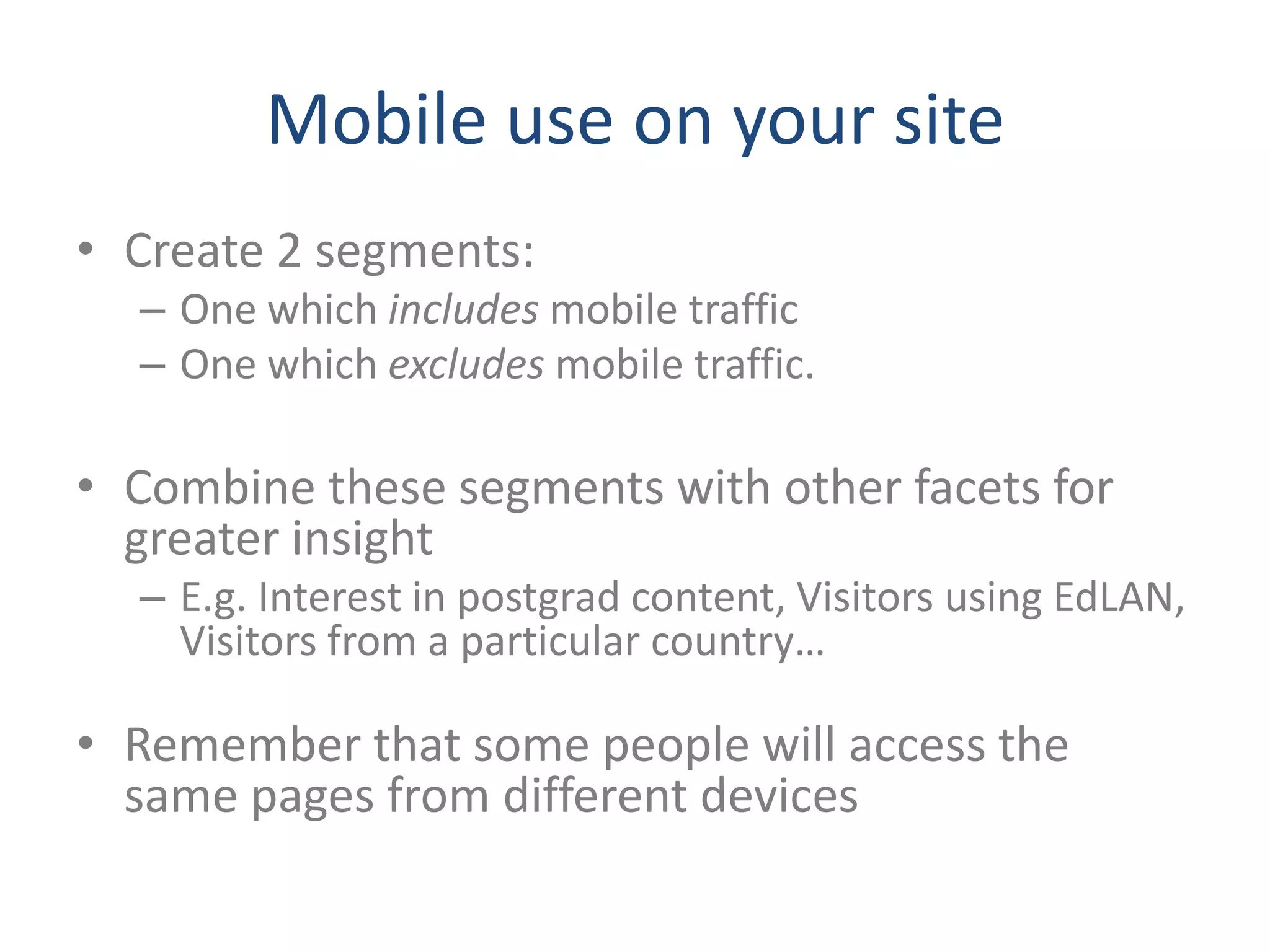 Mobile use on your site
• Create 2 segments:
  – One which includes mobile traffic
  – One which excludes mobile traffic.

• Combine these segments with other facets for
  greater insight
  – E.g. Interest in postgrad content, Visitors using EdLAN,
    Visitors from a particular country…

• Remember that some people will access the
  same pages from different devices
 