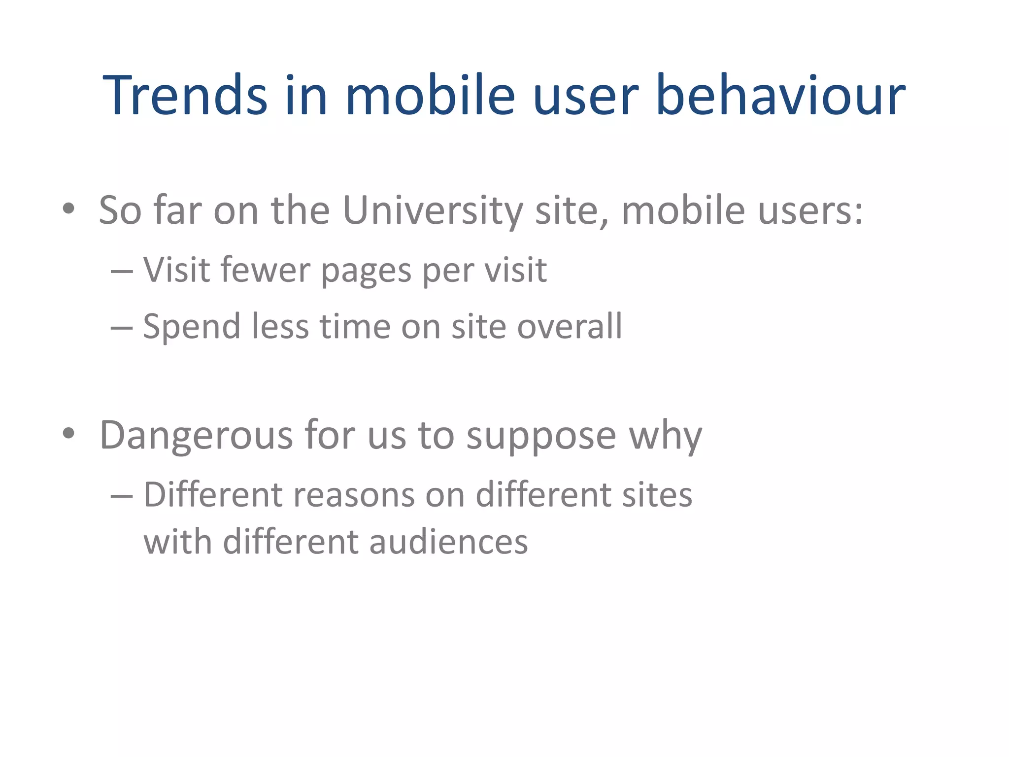 Trends in mobile user behaviour
• So far on the University site, mobile users:
  – Visit fewer pages per visit
  – Spend less time on site overall

• Dangerous for us to suppose why
  – Different reasons on different sites
    with different audiences
 