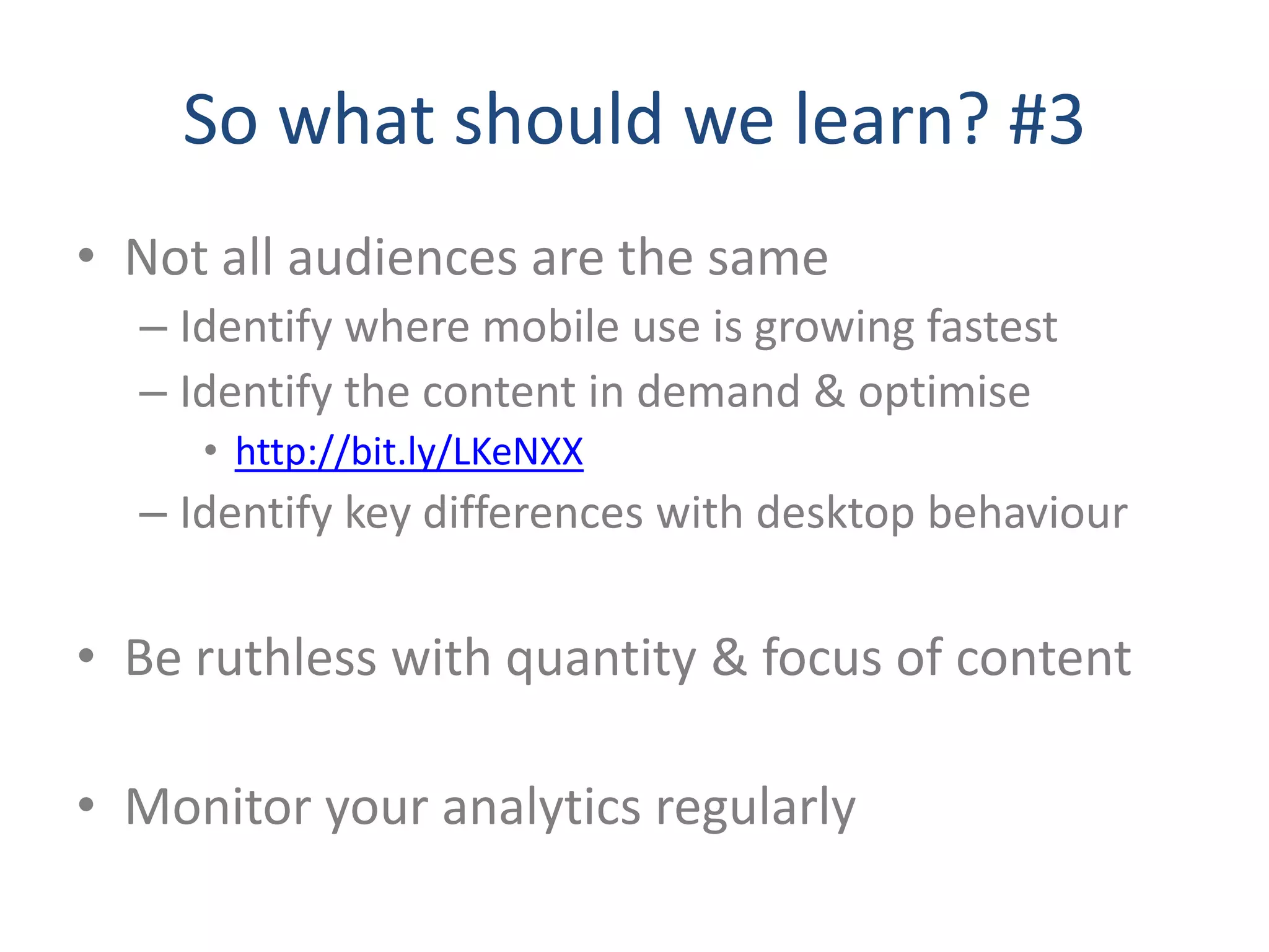 So what should we learn? #3
• Not all audiences are the same
  – Identify where mobile use is growing fastest
  – Identify the content in demand & optimise
     • http://bit.ly/LKeNXX
  – Identify key differences with desktop behaviour

• Be ruthless with quantity & focus of content

• Monitor your analytics regularly
 