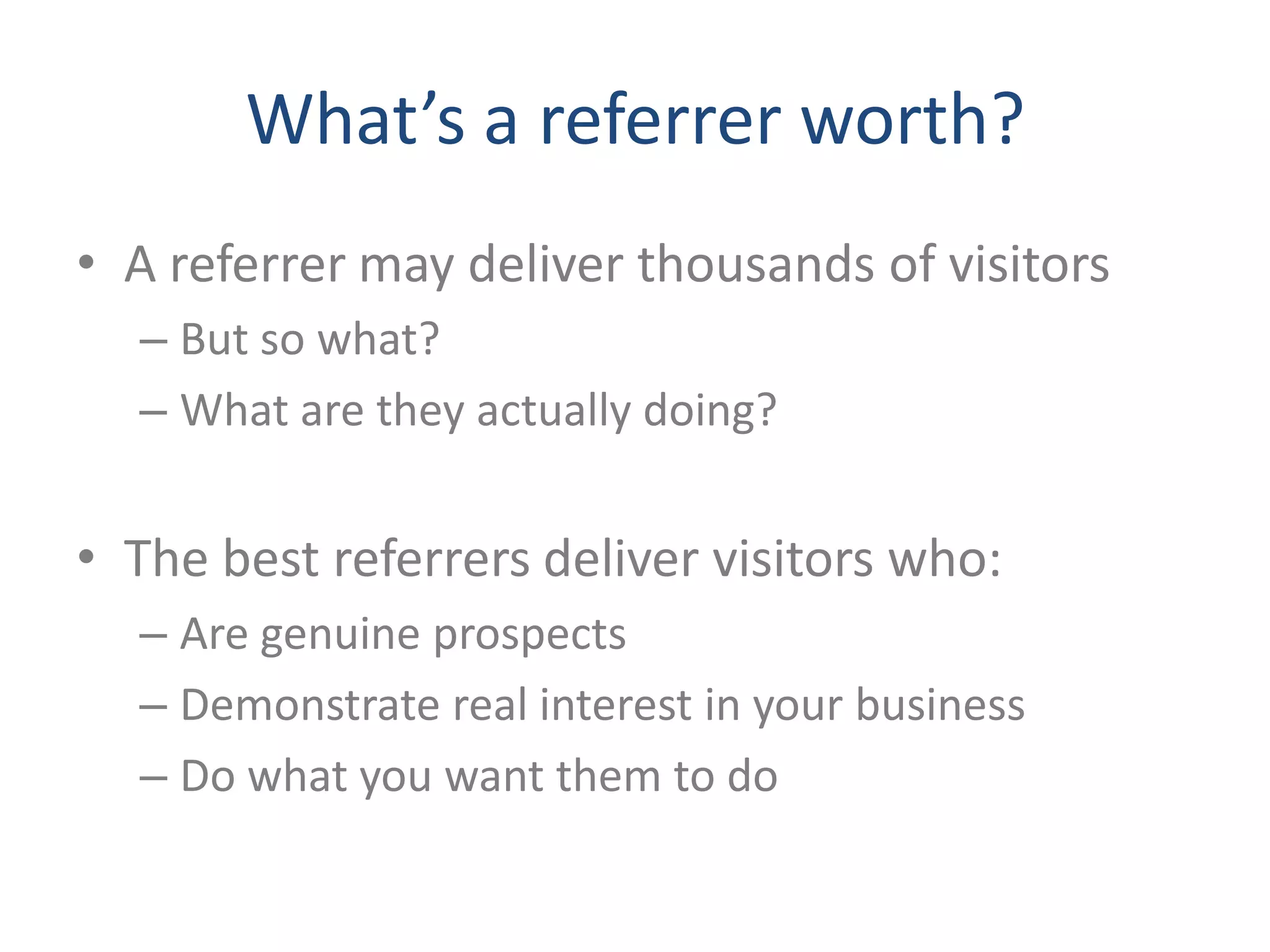 What’s a referrer worth?
• A referrer may deliver thousands of visitors
  – But so what?
  – What are they actually doing?


• The best referrers deliver visitors who:
  – Are genuine prospects
  – Demonstrate real interest in your business
  – Do what you want them to do
 