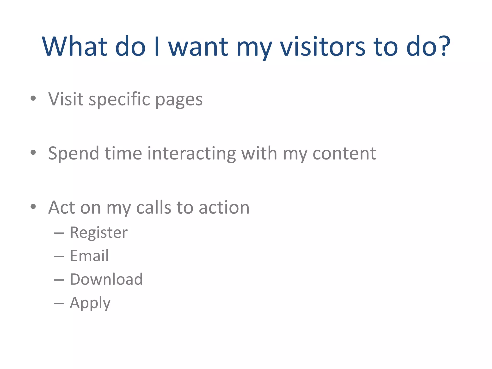 What do I want my visitors to do?
• Visit specific pages

• Spend time interacting with my content

• Act on my calls to action
   –   Register
   –   Email
   –   Download
   –   Apply
 