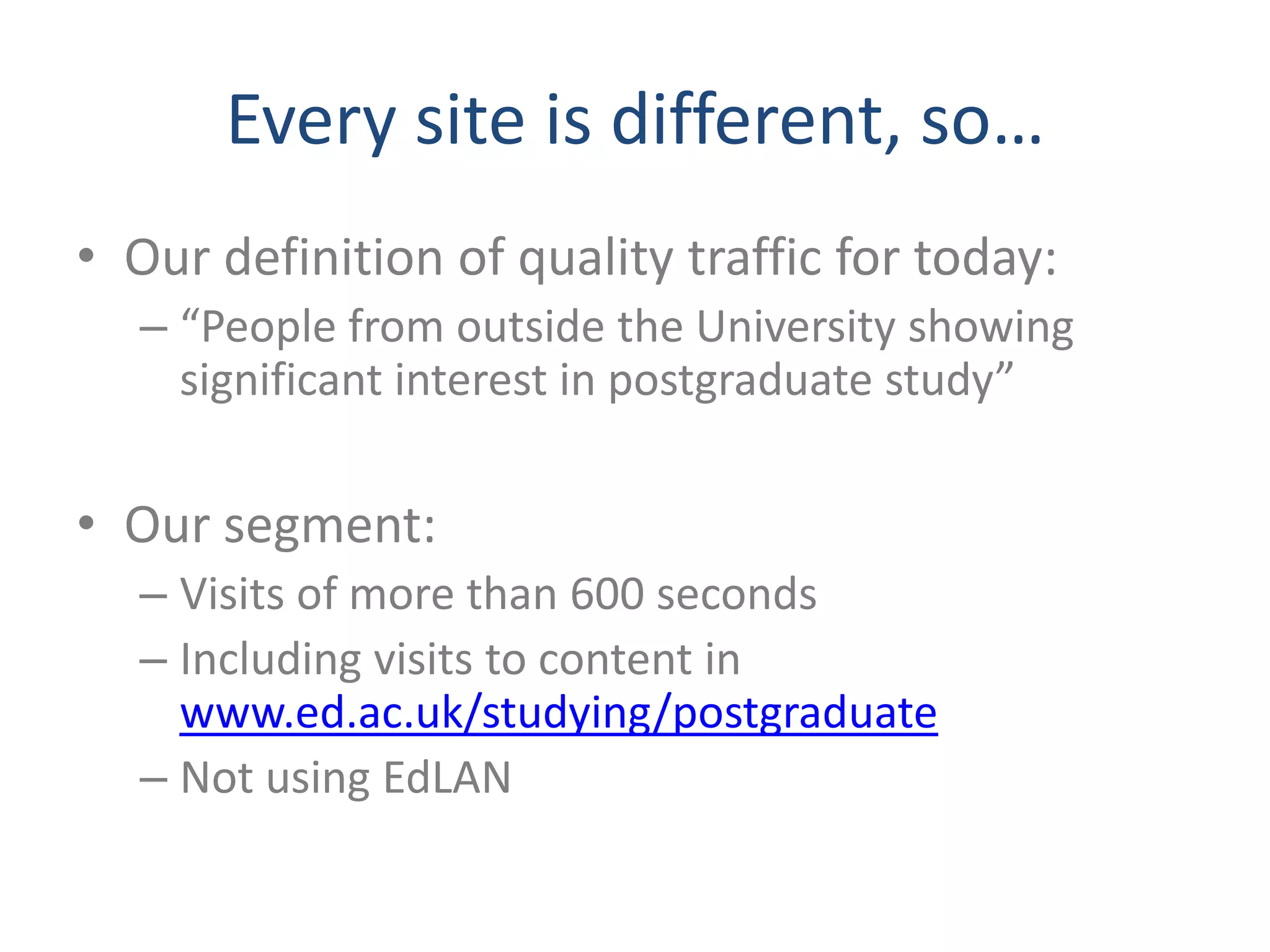 Every site is different, so…
• Our definition of quality traffic for today:
  – “People from outside the University showing
    significant interest in postgraduate study”

• Our segment:
  – Visits of more than 600 seconds
  – Including visits to content in
    www.ed.ac.uk/studying/postgraduate
  – Not using EdLAN
 