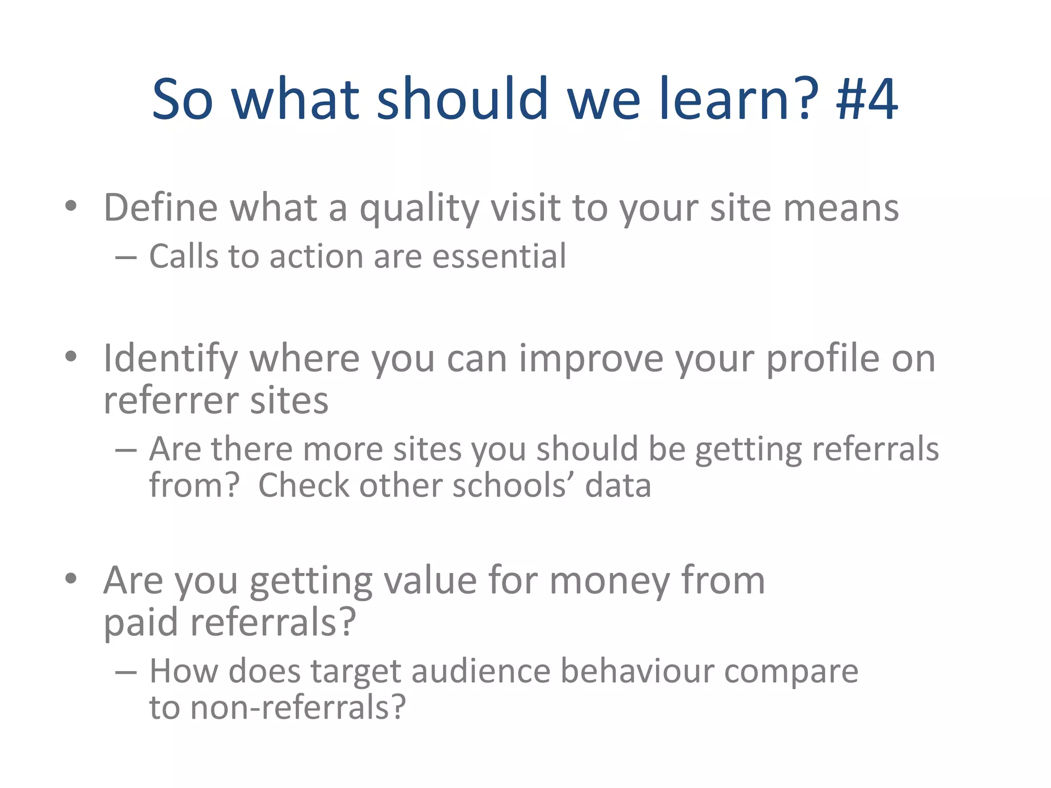 So what should we learn? #4
• Define what a quality visit to your site means
   – Calls to action are essential

• Identify where you can improve your profile on
  referrer sites
   – Are there more sites you should be getting referrals
     from? Check other schools’ data

• Are you getting value for money from
  paid referrals?
   – How does target audience behaviour compare
     to non-referrals?
 