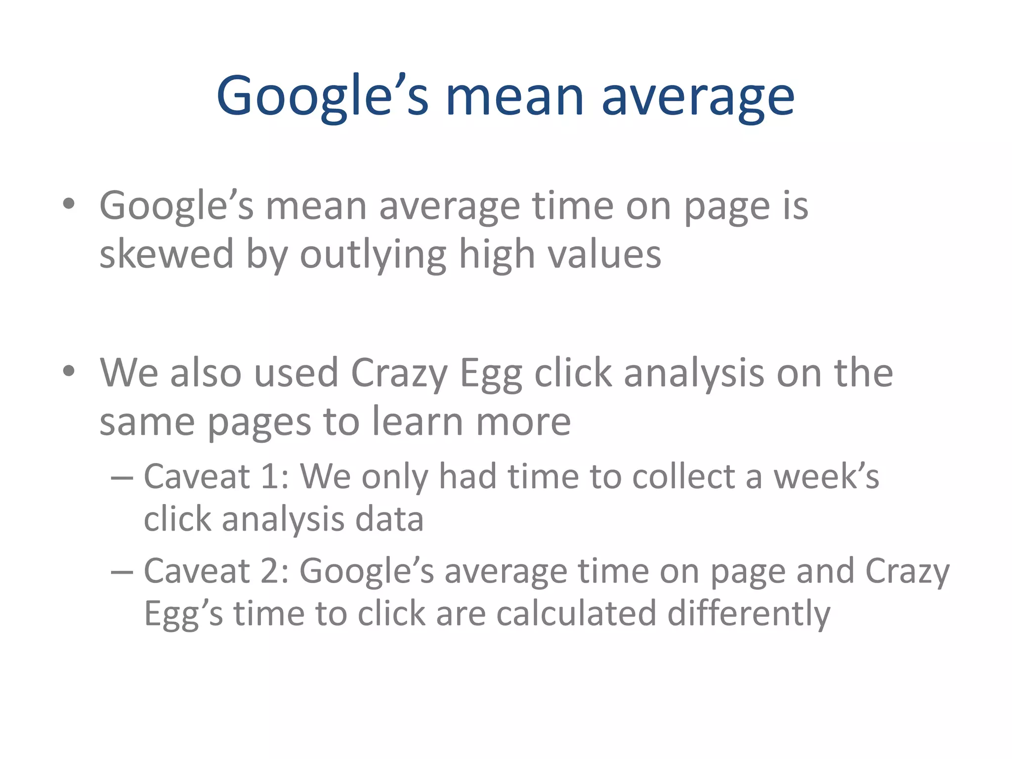 Google’s mean average
• Google’s mean average time on page is
  skewed by outlying high values

• We also used Crazy Egg click analysis on the
  same pages to learn more
  – Caveat 1: We only had time to collect a week’s
    click analysis data
  – Caveat 2: Google’s average time on page and Crazy
    Egg’s time to click are calculated differently
 