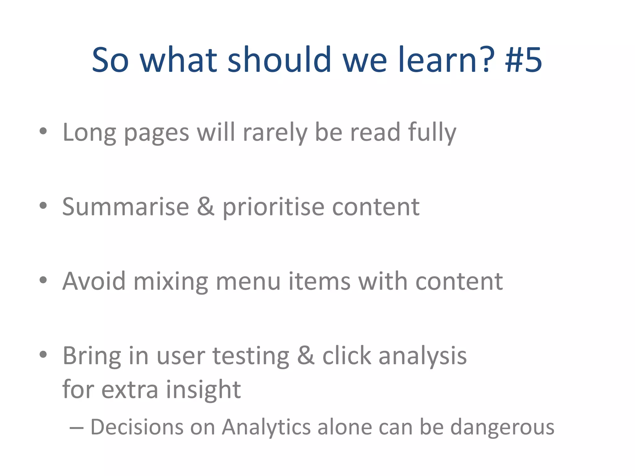 So what should we learn? #5
• Long pages will rarely be read fully

• Summarise & prioritise content

• Avoid mixing menu items with content

• Bring in user testing & click analysis
  for extra insight
  – Decisions on Analytics alone can be dangerous
 