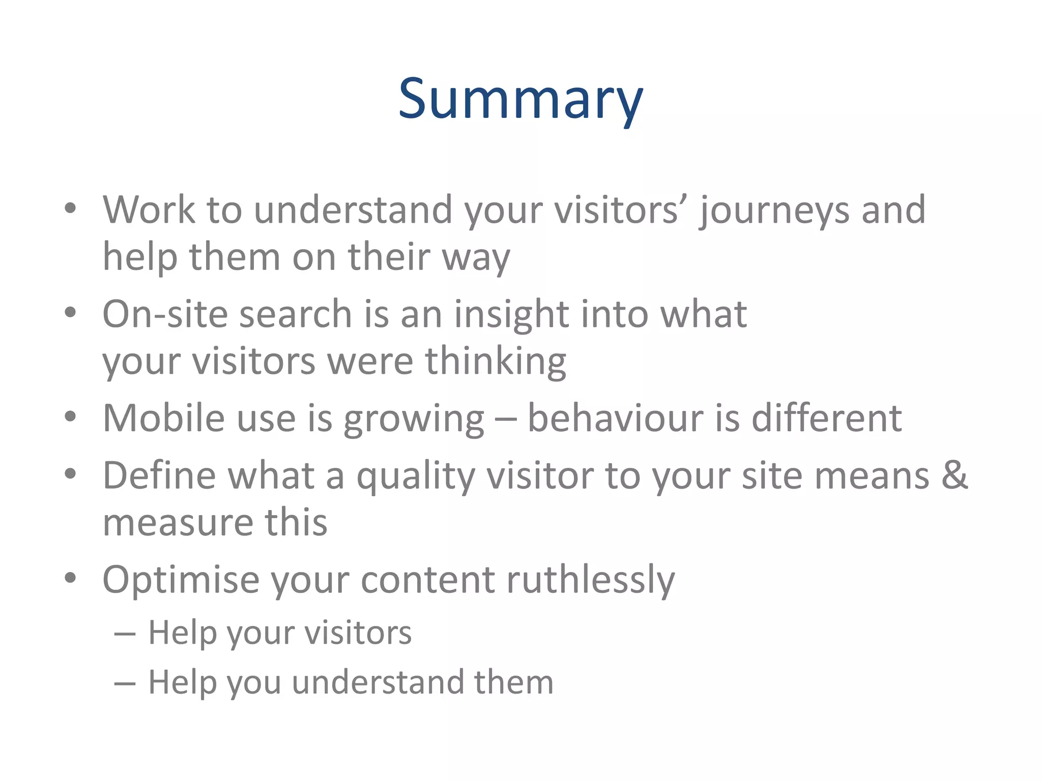 Summary
• Work to understand your visitors’ journeys and
  help them on their way
• On-site search is an insight into what
  your visitors were thinking
• Mobile use is growing – behaviour is different
• Define what a quality visitor to your site means &
  measure this
• Optimise your content ruthlessly
  – Help your visitors
  – Help you understand them
 