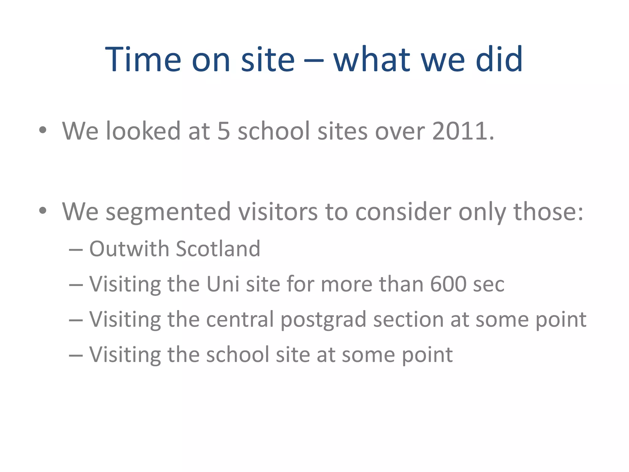 Time on site – what we did
• We looked at 5 school sites over 2011.

• We segmented visitors to consider only those:
  – Outwith Scotland
  – Visiting the Uni site for more than 600 sec
  – Visiting the central postgrad section at some point
  – Visiting the school site at some point
 