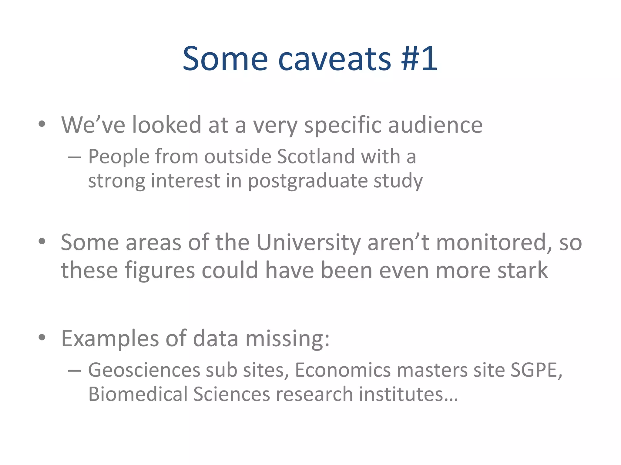 Some caveats #1
• We’ve looked at a very specific audience
  – People from outside Scotland with a
    strong interest in postgraduate study

• Some areas of the University aren’t monitored, so
  these figures could have been even more stark

• Examples of data missing:
  – Geosciences sub sites, Economics masters site SGPE,
    Biomedical Sciences research institutes…
 