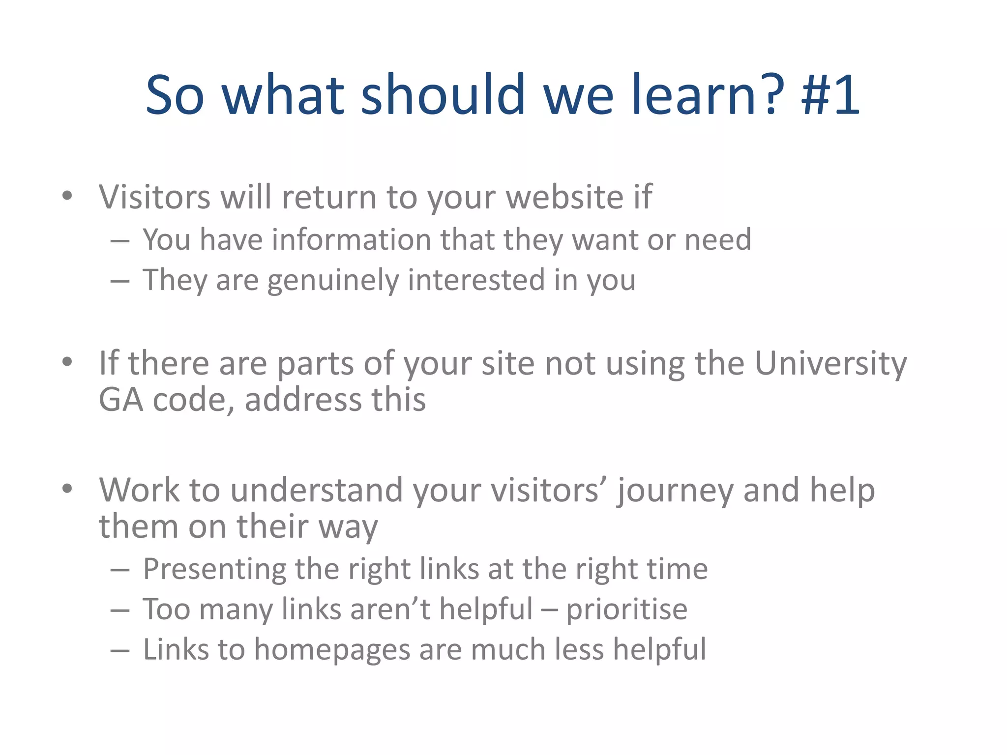 So what should we learn? #1
• Visitors will return to your website if
   – You have information that they want or need
   – They are genuinely interested in you

• If there are parts of your site not using the University
  GA code, address this

• Work to understand your visitors’ journey and help
  them on their way
   – Presenting the right links at the right time
   – Too many links aren’t helpful – prioritise
   – Links to homepages are much less helpful
 