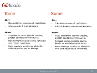 Tome                                                    Some
Sävy                                                     Sävy
•   Noin neljännes osumista oli myönteisiä.              •    Joka viides osuma oli myönteinen.
•   Julkisuudesta 3 % oli kielteistä.                    •    Alle 5% kaikista osumista oli kielteisiä.


Aiheet                                                   Aiheet
•   Yli puolet osumista käsitteli laitteita,             •    Vajaa kolmannes käsitteli laitteita,
    puiston osia tai sen vetonauloja.                         puiston osia tai sen vetonauloja.
•   Noin kolmanneksessa osumia kohde sai                 •    Reilussa kolmanneksessa osumia
    vain lyhyen maininnan.                                    kohde sai vain lyhyen maininnan.
•   Kokemuksia ja suosituksia käsiteltiin                •    Kokemuksia ja suosituksia käsiteltiin
    viidessä prosentissa artikkeleja.                         noin joka neljännessä artikkelissa.




                                         Copyright © M-Brain 2012                                     12
 