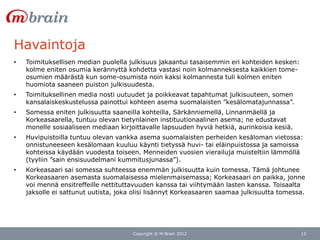 Havaintoja
•   Toimituksellisen median puolella julkisuus jakaantui tasaisemmin eri kohteiden kesken:
    kolme eniten osumia kerännyttä kohdetta vastasi noin kolmanneksesta kaikkien tome-
    osumien määrästä kun some-osumista noin kaksi kolmannesta tuli kolmen eniten
    huomiota saaneen puiston julkisuudesta.
•   Toimituksellinen media nosti uutuudet ja poikkeavat tapahtumat julkisuuteen, somen
    kansalaiskeskustelussa painottui kohteen asema suomalaisten ”kesälomatajunnassa”.
•   Somessa eniten julkisuutta saaneilla kohteilla, Särkänniemellä, Linnanmäellä ja
    Korkeasaarella, tuntuu olevan tietynlainen instituutionaalinen asema; ne edustavat
    monelle sosiaaliseen mediaan kirjoittavalle lapsuuden hyviä hetkiä, aurinkoisia kesiä.
•   Huvipuistoilla tuntuu olevan vankka asema suomalaisten perheiden kesäloman vietossa:
    onnistuneeseen kesälomaan kuuluu käynti tietyssä huvi- tai eläinpuistossa ja samoissa
    kohteissa käydään vuodesta toiseen. Menneiden vuosien vierailuja muisteltiin lämmöllä
    (tyyliin ”sain ensisuudelmani kummitusjunassa”).
•   Korkeasaari sai somessa suhteessa enemmän julkisuutta kuin tomessa. Tämä johtunee
    Korkeasaaren asemasta suomalaisessa mielenmaisemassa; Korkeasaari on paikka, jonne
    voi mennä ensitreffeille nettituttavuuden kanssa tai viihtymään lasten kanssa. Toisaalta
    jaksolle ei sattunut uutista, joka olisi lisännyt Korkeasaaren saamaa julkisuutta tomessa.




                                      Copyright © M-Brain 2012                               13
 