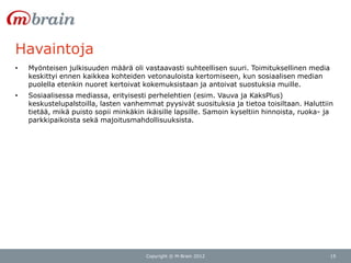 Havaintoja
•   Myönteisen julkisuuden määrä oli vastaavasti suhteellisen suuri. Toimituksellinen media
    keskittyi ennen kaikkea kohteiden vetonauloista kertomiseen, kun sosiaalisen median
    puolella etenkin nuoret kertoivat kokemuksistaan ja antoivat suostuksia muille.
•   Sosiaalisessa mediassa, erityisesti perhelehtien (esim. Vauva ja KaksPlus)
    keskustelupalstoilla, lasten vanhemmat pyysivät suosituksia ja tietoa toisiltaan. Haluttiin
    tietää, mikä puisto sopii minkäkin ikäisille lapsille. Samoin kyseltiin hinnoista, ruoka- ja
    parkkipaikoista sekä majoitusmahdollisuuksista.




                                       Copyright © M-Brain 2012                                15
 