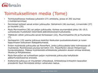 Toimituksellinen media (Tome)
•   Toimituksellisessa mediassa julkaistiin 271 artikkelia, joissa oli 292 osumaa
    (=kohdemainintaa)
•   Perinteiset kohteet saivat eniten julkisuutta: Särkäniemi (46 osumaa), Linnanmäki (37)
    ja Visulahti (35).
•   Myös Merimaailma (36) sai paljon julkisuutta. Korkea osumamäärä johtui 18.-19.5.
    uutisoidusta mustekalan tekemästä jääkiekkotulosennustuksesta.
•   Yllättävän vähän julkisuutta saivat Korkeasaari (22), Muumimaailma (9) ja Puuhamaa
    (7).
•   Santaparkin (19) saama julkisuus keskittyi Keskustan puoluekokoukseen ja ruoan
    loppumiseen kokouksen iltatapahtumassa.
•   Eniten myönteistä julkisuutta sai PowerPark, jonka julkisuudesta kaksi kolmasosaa oli
    myönteisiä. Myönteisissä jutuissa kerrottiin mm. PowerParkin olevan Pohjanmaan
    huvipuistoylpeys. Pääosa myönteisistä artikkeleista julkaistiin alueen omissa lehdissä,
    Ilkassa ja Pohjalaisessa.
•   Myös RanuaZoo sai suhteellisen paljon myönteistä julkisuutta hellyttävän
    jääkarhunpoikasensa ansiosta.
•   Kielteisintä julkisuus oli Visulahden yhteydessä. Artikkeleissa kritisoitiin tasavallan
    presidentti Sauli Niinistöstä tehdyn vahanuken laatua.



                                        Copyright © M-Brain 2012                              4
 