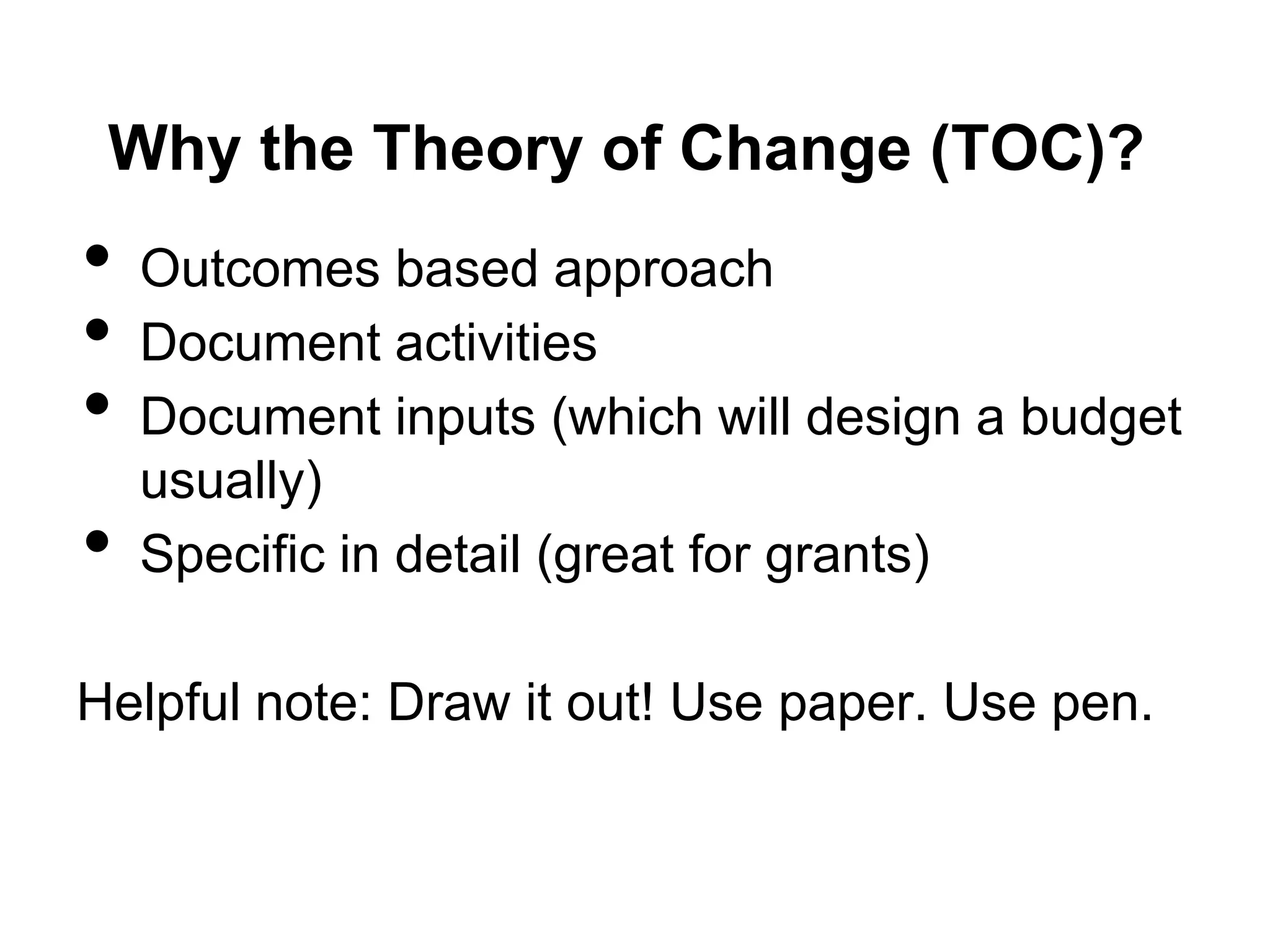 Why the Theory of Change (TOC)?
•   Outcomes based approach
•   Document activities
•   Document inputs (which will design a budget
    usually)
•   Specific in detail (great for grants)

Helpful note: Draw it out! Use paper. Use pen.
 