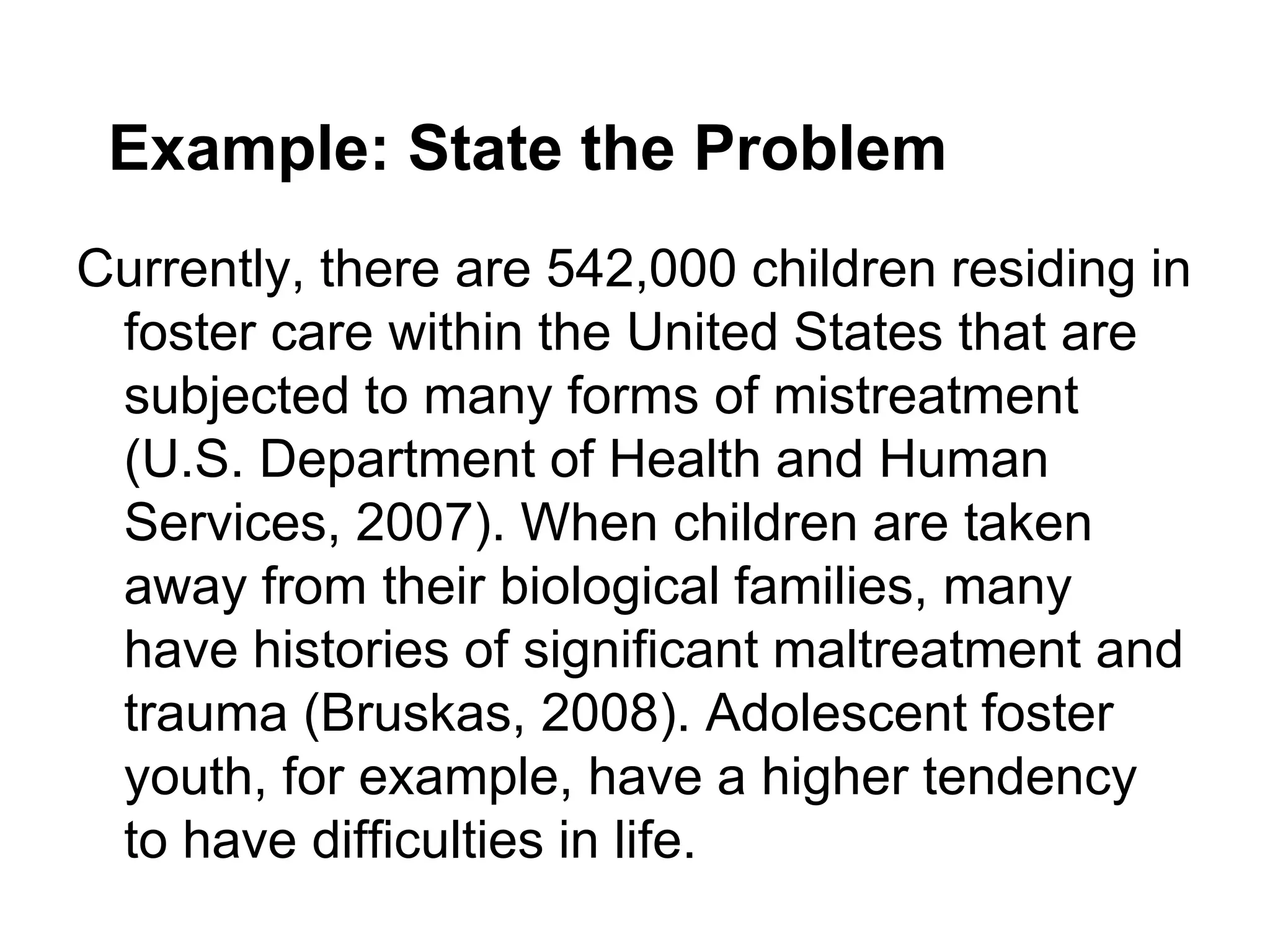 Example: State the Problem
Currently, there are 542,000 children residing in
 foster care within the United States that are
 subjected to many forms of mistreatment
 (U.S. Department of Health and Human
 Services, 2007). When children are taken
 away from their biological families, many
 have histories of significant maltreatment and
 trauma (Bruskas, 2008). Adolescent foster
 youth, for example, have a higher tendency
 to have difficulties in life.
 
