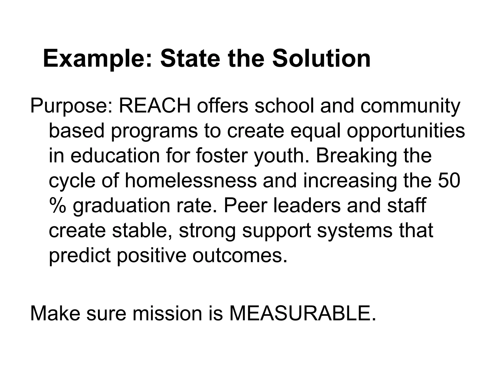 Example: State the Solution
Purpose: REACH offers school and community
 based programs to create equal opportunities
 in education for foster youth. Breaking the
 cycle of homelessness and increasing the 50
 % graduation rate. Peer leaders and staff
 create stable, strong support systems that
 predict positive outcomes.

Make sure mission is MEASURABLE.
 