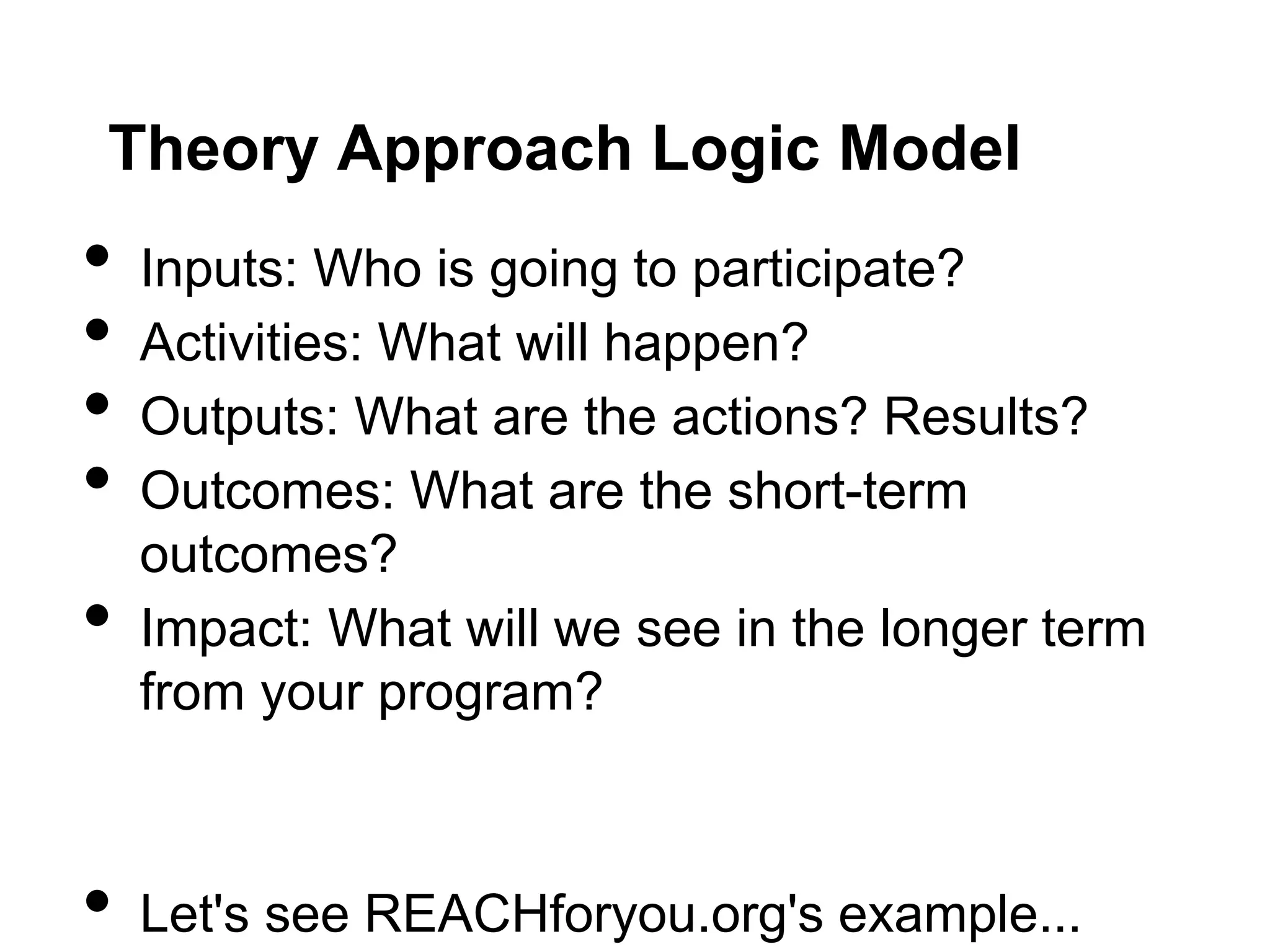 Theory Approach Logic Model
•   Inputs: Who is going to participate?
•   Activities: What will happen?
•   Outputs: What are the actions? Results?
•   Outcomes: What are the short-term
    outcomes?
•   Impact: What will we see in the longer term
    from your program?



•   Let's see REACHforyou.org's example...
 