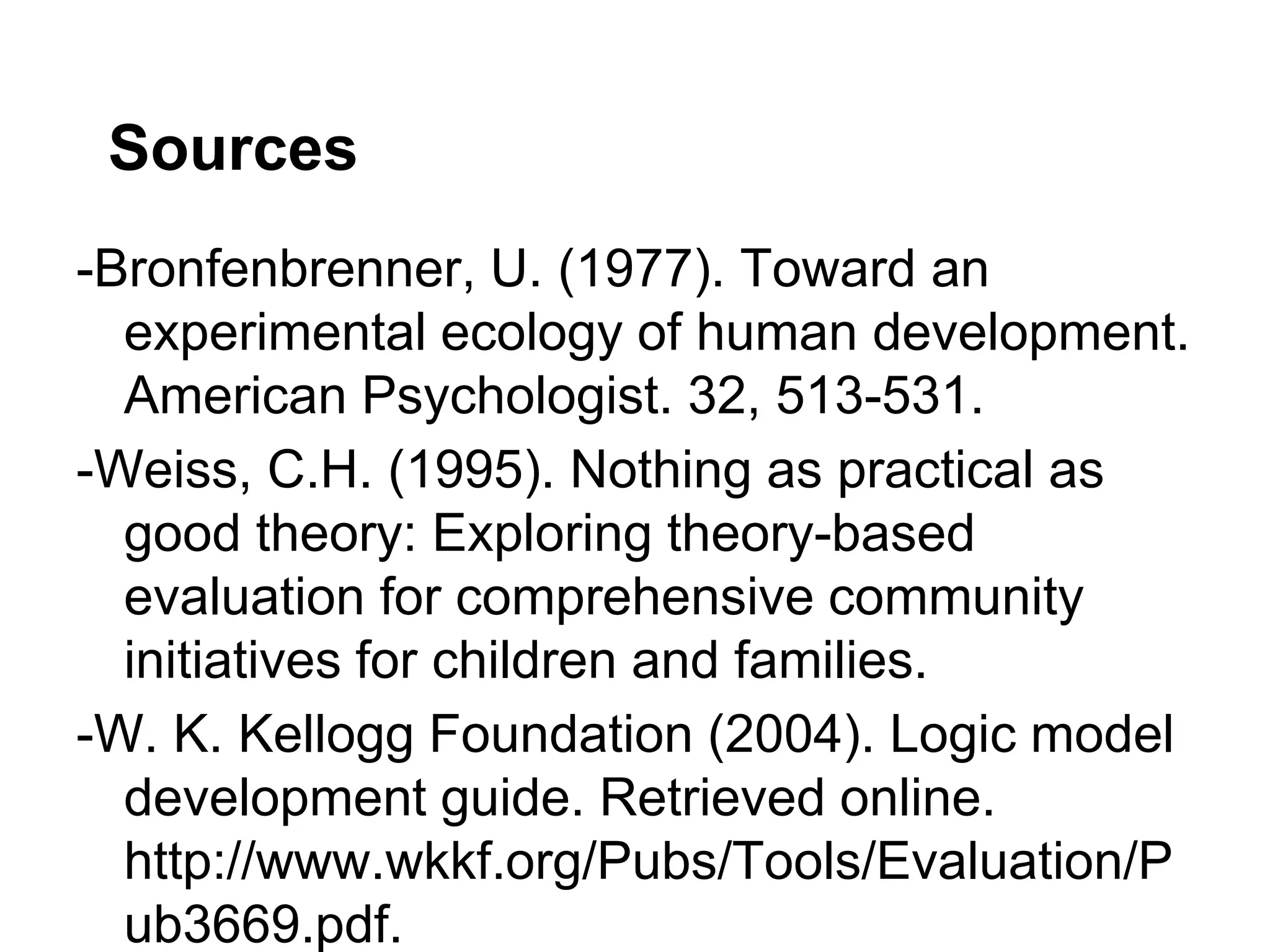 Sources
-Bronfenbrenner, U. (1977). Toward an
  experimental ecology of human development.
  American Psychologist. 32, 513-531.
-Weiss, C.H. (1995). Nothing as practical as
  good theory: Exploring theory-based
  evaluation for comprehensive community
  initiatives for children and families.
-W. K. Kellogg Foundation (2004). Logic model
  development guide. Retrieved online.
  http://www.wkkf.org/Pubs/Tools/Evaluation/P
  ub3669.pdf.
 