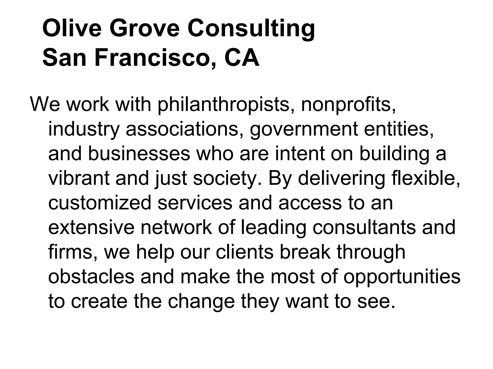 Olive Grove Consulting
 San Francisco, CA
We work with philanthropists, nonprofits,
 industry associations, government entities,
 and businesses who are intent on building a
 vibrant and just society. By delivering flexible,
 customized services and access to an
 extensive network of leading consultants and
 firms, we help our clients break through
 obstacles and make the most of opportunities
 to create the change they want to see.
 