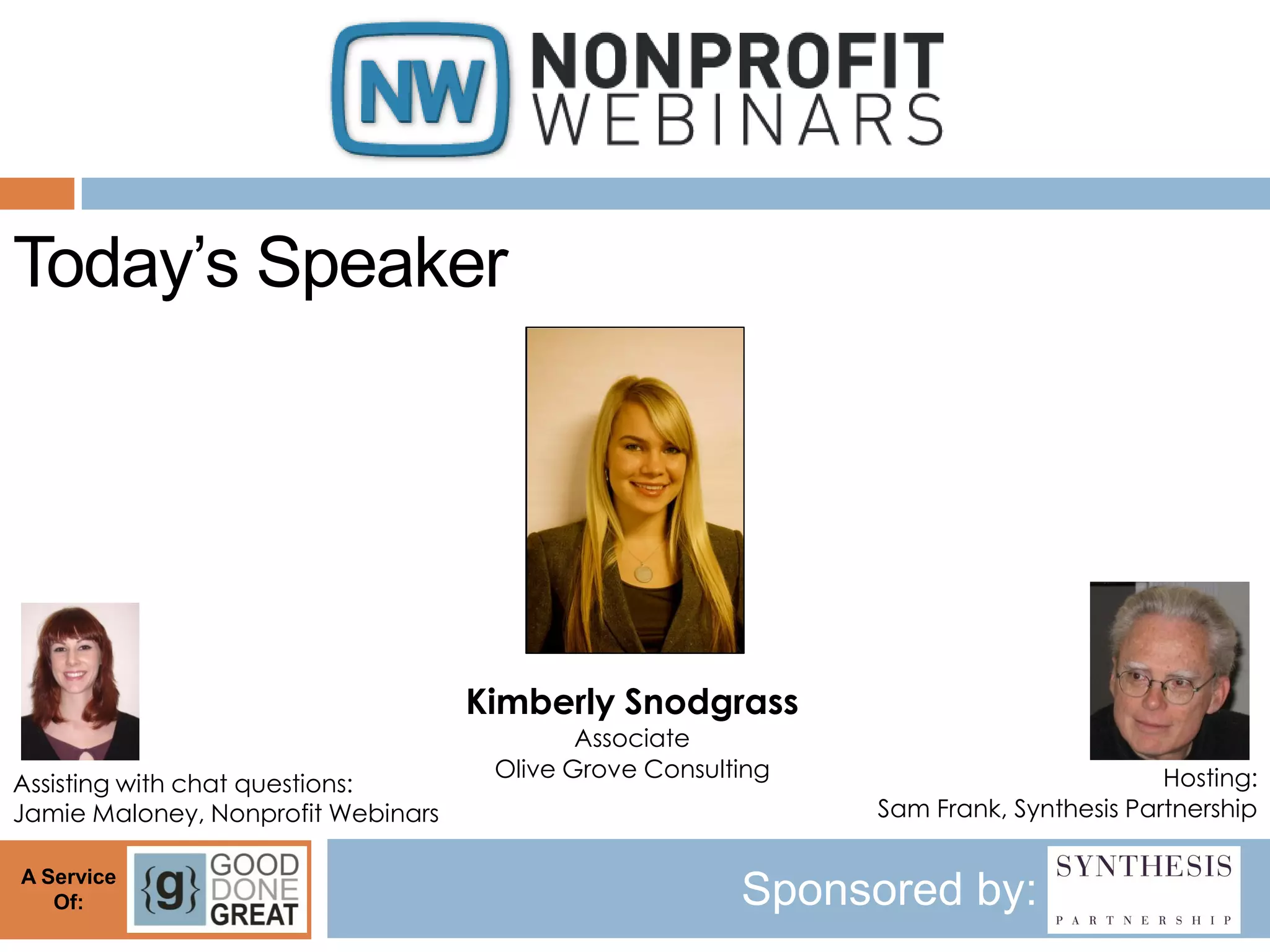 Today’s Speaker




                                    Kimberly Snodgrass
                                            Associate
                                     Olive Grove Consulting                           Hosting:
Assisting with chat questions:
Jamie Maloney, Nonprofit Webinars                             Sam Frank, Synthesis Partnership

A Service
   Of:                                                  Sponsored by:
 